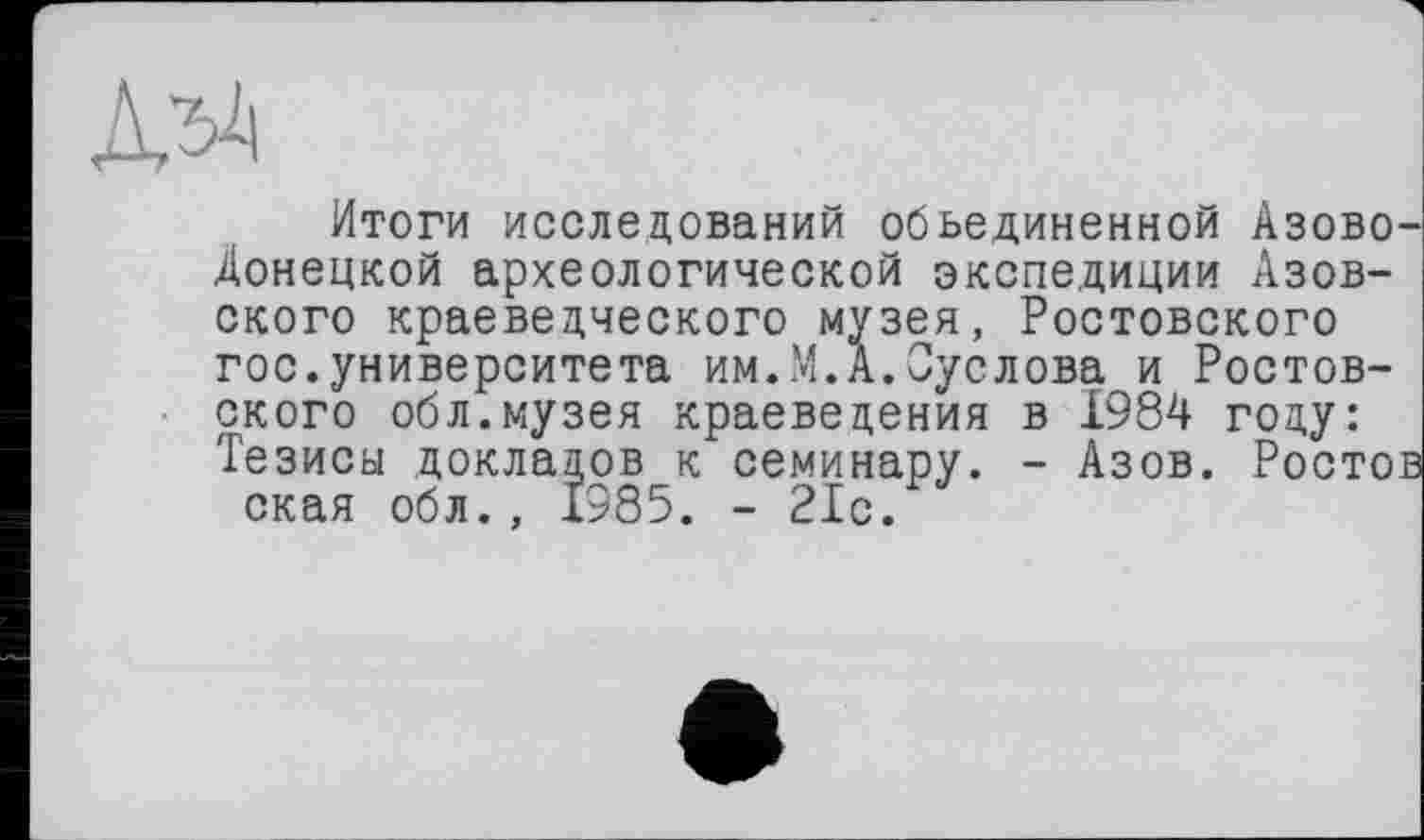 ﻿Итоги исследований объединенной Азово-Донецкой археологической экспедиции Азовского краеведческого музея, Ростовского гос.университета им.М.А.Суслова и Ростовского обл.музея краеведения в 1984 году: Тезиса докладов к семинару. - Азов. Ростов ская обл., 1985. - 21с.